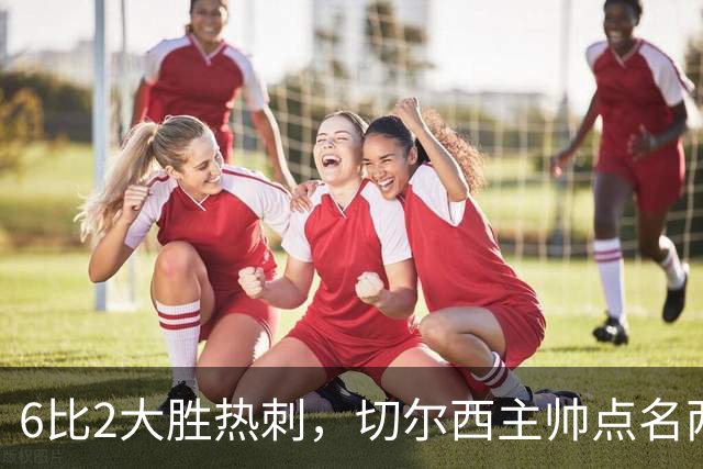 6比2大胜热刺，切尔西主帅点名两将：她们能无中生有